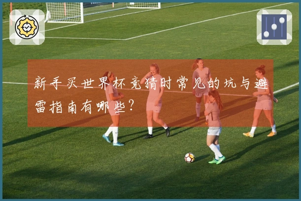 新手买世界杯竞猜时常见的坑与避雷指南有哪些？